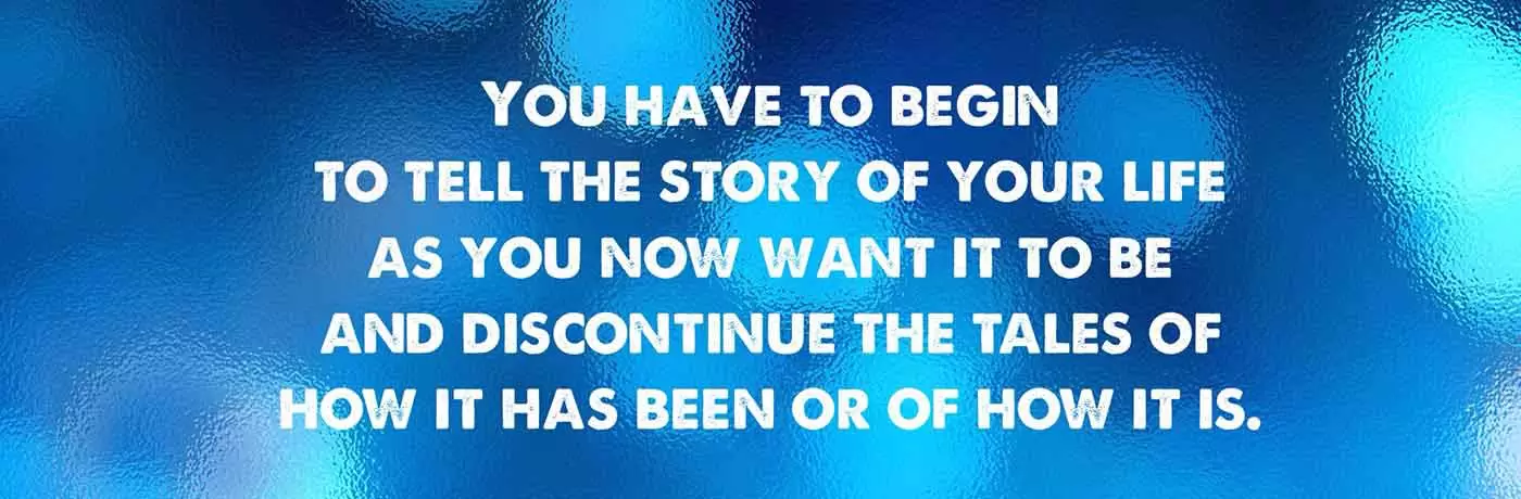 You have to begin to tell the story of your life as you now want it to be and discontinue the tales of how it has been or how it is